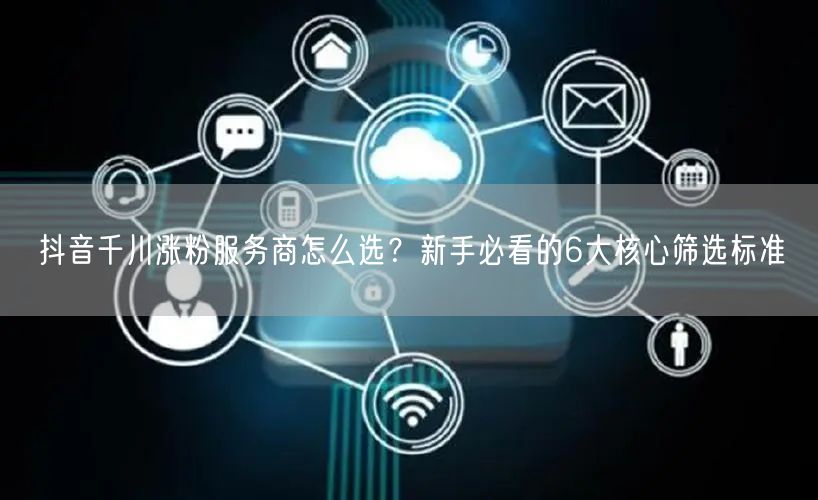 抖音千川涨粉服务商怎么选？新手必看的6大核心筛选标准