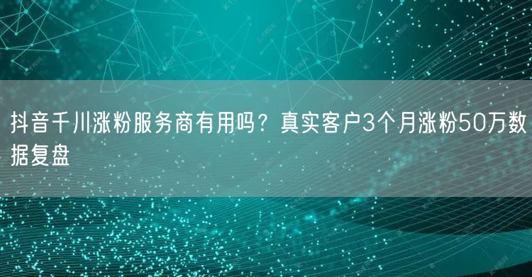 抖音千川涨粉服务商有用吗？真实客户3个月涨粉50万数据复盘