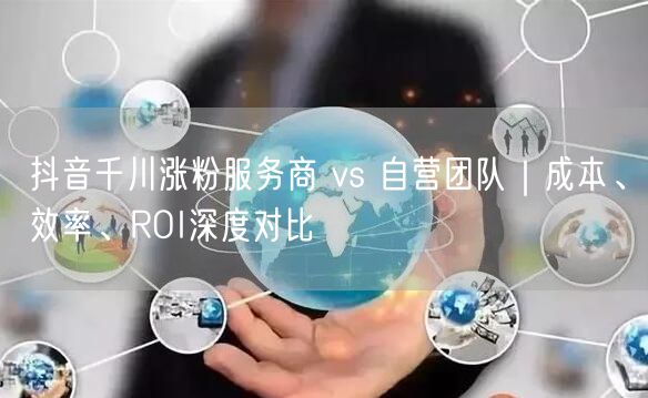 抖音千川涨粉服务商 vs 自营团队｜成本、效率、ROI深度对比