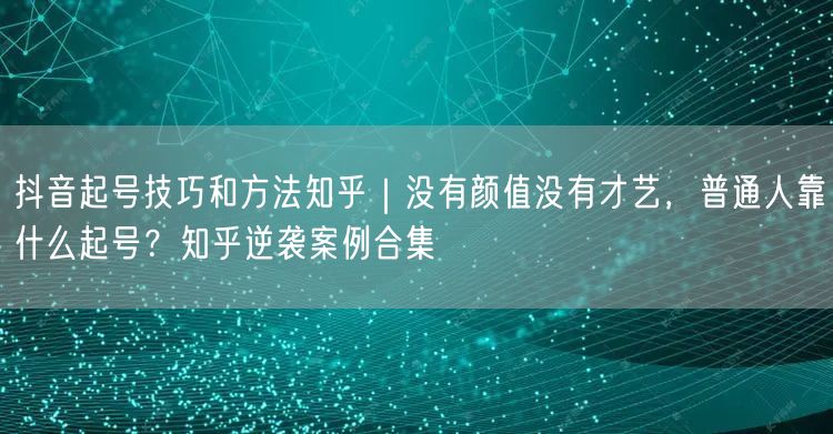 抖音起号技巧和方法知乎｜没有颜值没有才艺，普通人靠什么起号？知乎逆袭案例合集