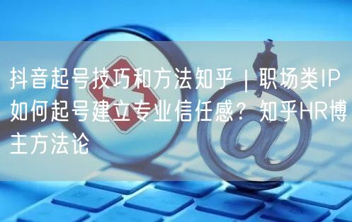 抖音起号技巧和方法知乎｜职场类IP如何起号建立专业信任感？知乎HR博主方法论