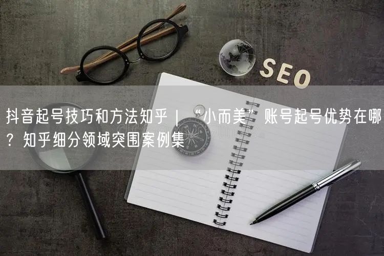 抖音起号技巧和方法知乎｜“小而美”账号起号优势在哪？知乎细分领域突围案例集