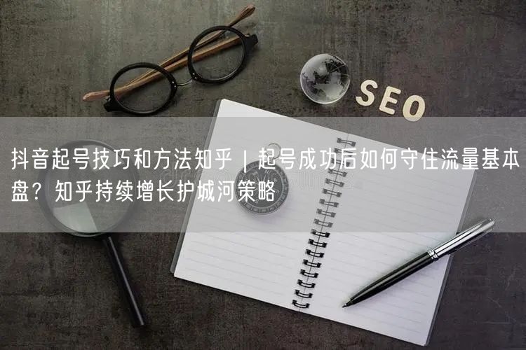 抖音起号技巧和方法知乎｜起号成功后如何守住流量基本盘？知乎持续增长护城河策略