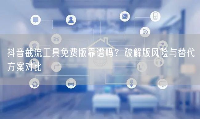 抖音截流工具免费版靠谱吗？破解版风险与替代方案对比