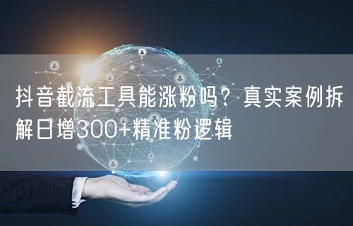 抖音截流工具能涨粉吗？真实案例拆解日增300+精准粉逻辑