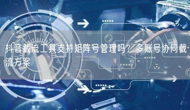 抖音截流工具支持矩阵号管理吗？多账号协同截流方案