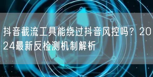 抖音截流工具能绕过抖音风控吗？2024最新反检测机制解析