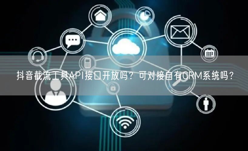 抖音截流工具API接口开放吗？可对接自有CRM系统吗？