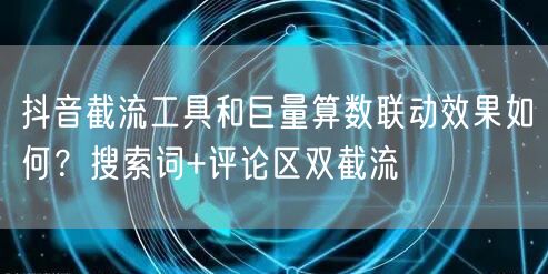 抖音截流工具和巨量算数联动效果如何？搜索词+评论区双截流