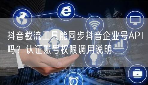 抖音截流工具能同步抖音企业号API吗？认证账号权限调用说明