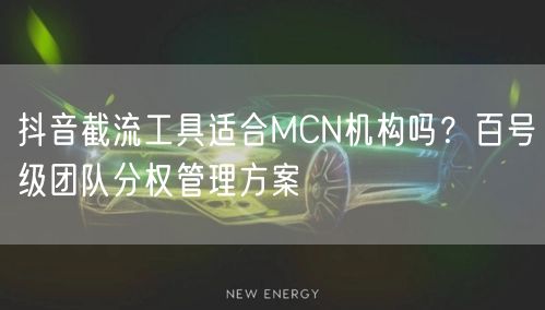 抖音截流工具适合MCN机构吗？百号级团队分权管理方案