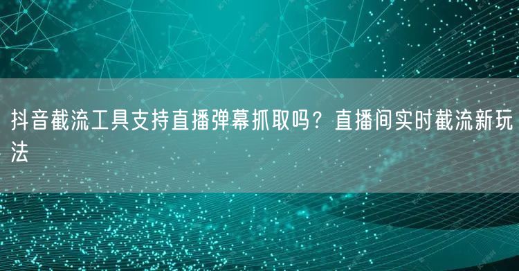 抖音截流工具支持直播弹幕抓取吗？直播间实时截流新玩法
