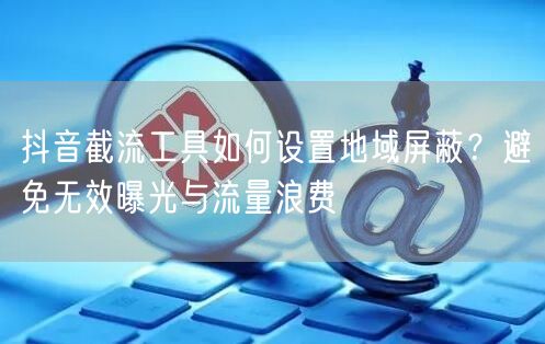 抖音截流工具如何设置地域屏蔽？避免无效曝光与流量浪费
