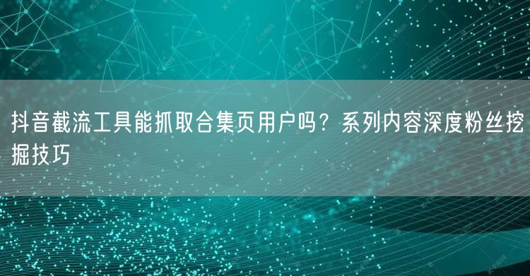 抖音截流工具能抓取合集页用户吗？系列内容深度粉丝挖掘技巧