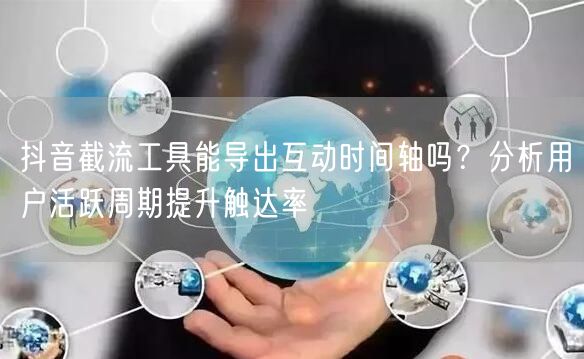 抖音截流工具能导出互动时间轴吗？分析用户活跃周期提升触达率