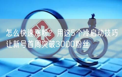 怎么快速涨粉？用这5个冷启动技巧让新号首周突破3000粉丝