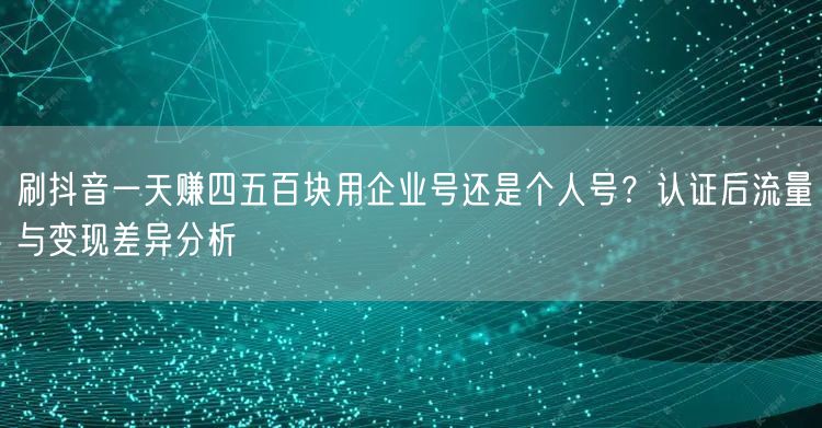 刷抖音一天赚四五百块用企业号还是个人号？认证后流量与变现差异分析