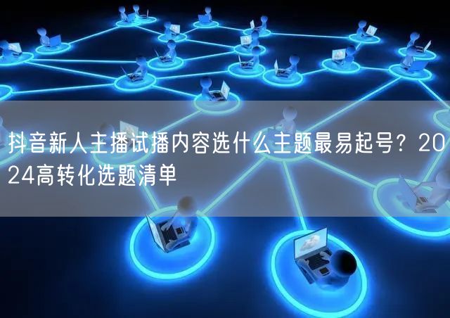 抖音新人主播试播内容选什么主题最易起号？2024高转化选题清单