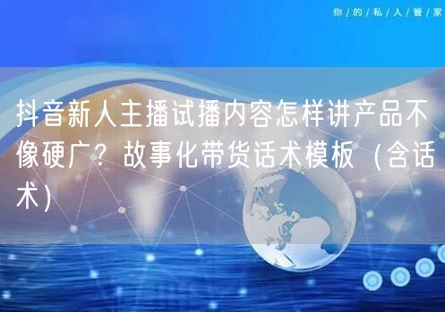抖音新人主播试播内容怎样讲产品不像硬广？故事化带货话术模板（含话术）