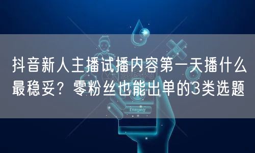 抖音新人主播试播内容第一天播什么最稳妥？零粉丝也能出单的3类选题