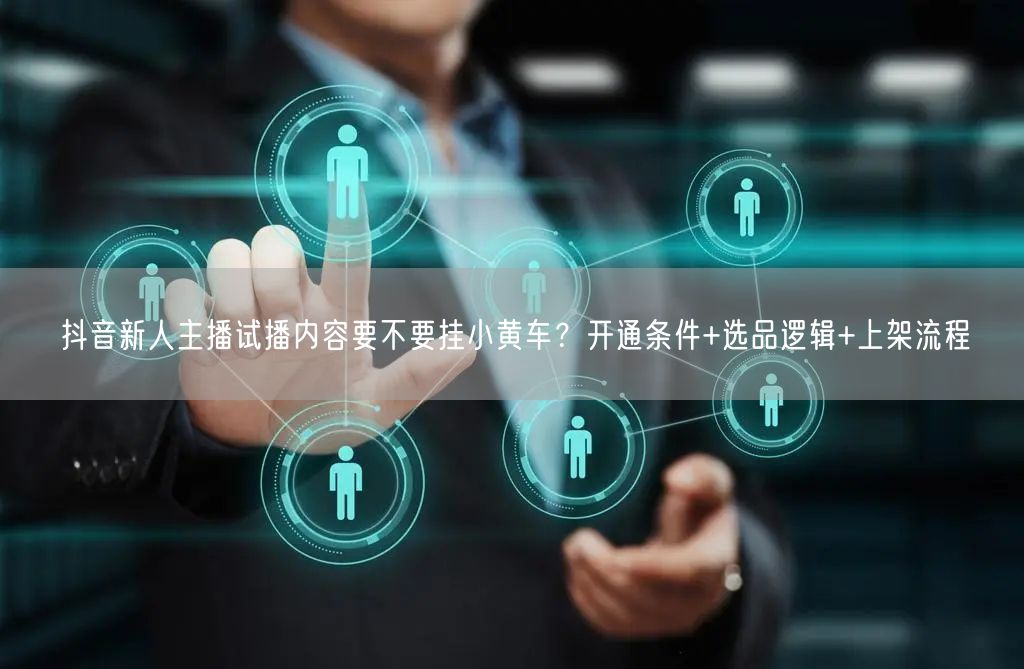 抖音新人主播试播内容要不要挂小黄车？开通条件+选品逻辑+上架流程