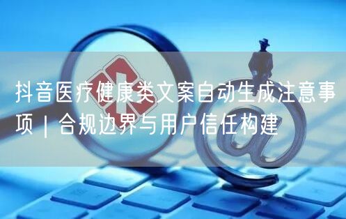 抖音医疗健康类文案自动生成注意事项｜合规边界与用户信任构建