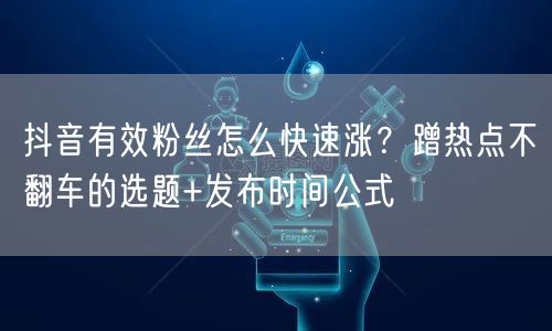 抖音有效粉丝怎么快速涨？蹭热点不翻车的选题+发布时间公式