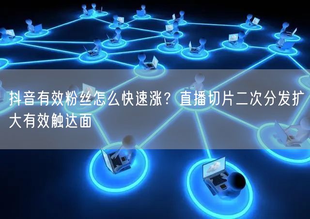 抖音有效粉丝怎么快速涨？直播切片二次分发扩大有效触达面