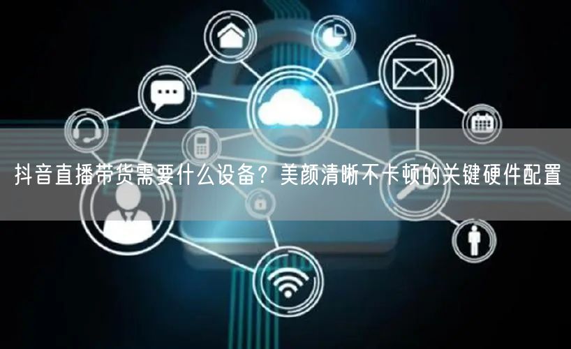 抖音直播带货需要什么设备？美颜清晰不卡顿的关键硬件配置