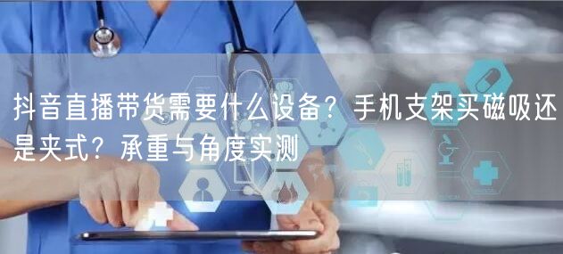 抖音直播带货需要什么设备？手机支架买磁吸还是夹式？承重与角度实测