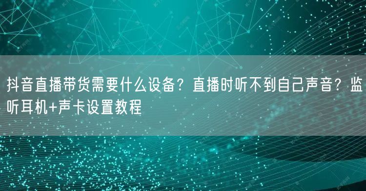 抖音直播带货需要什么设备？直播时听不到自己声音？监听耳机+声卡设置教程