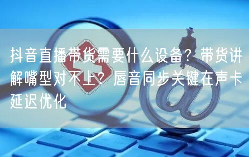 抖音直播带货需要什么设备？带货讲解嘴型对不上？唇音同步关键在声卡延迟优化
