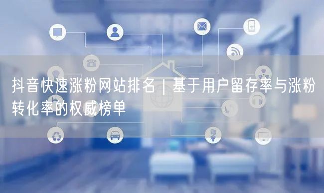 抖音快速涨粉网站排名｜基于用户留存率与涨粉转化率的权威榜单