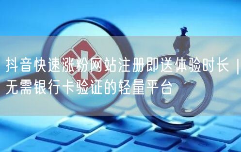 抖音快速涨粉网站注册即送体验时长｜无需银行卡验证的轻量平台