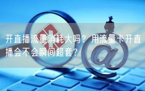 开直播流量消耗大吗？用流量卡开直播会不会瞬间超套？