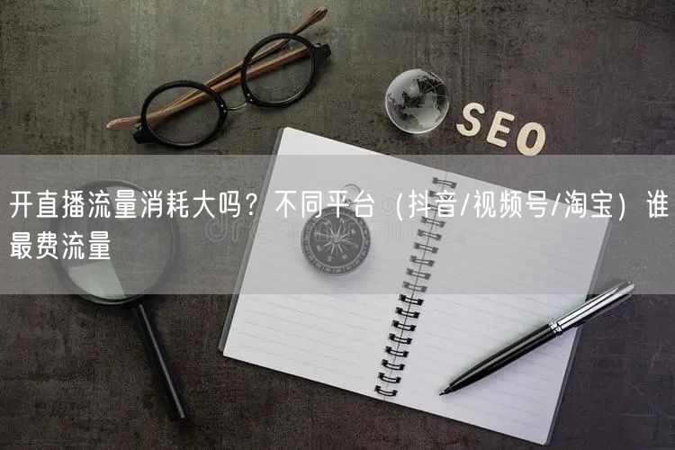 开直播流量消耗大吗？不同平台（抖音/视频号/淘宝）谁最费流量