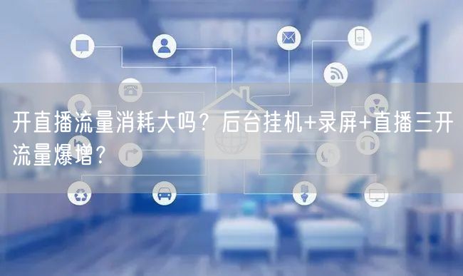 开直播流量消耗大吗？后台挂机+录屏+直播三开流量爆增？