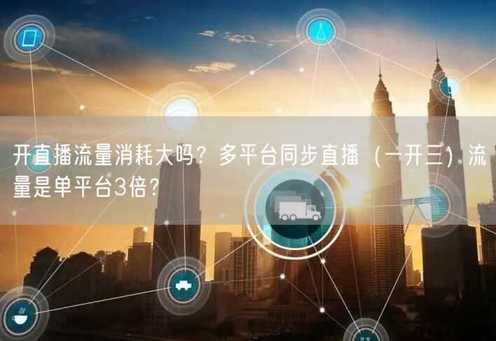 开直播流量消耗大吗？多平台同步直播（一开三）流量是单平台3倍？