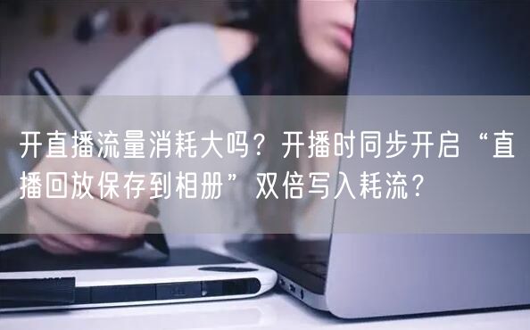 开直播流量消耗大吗？开播时同步开启“直播回放保存到相册”双倍写入耗流？