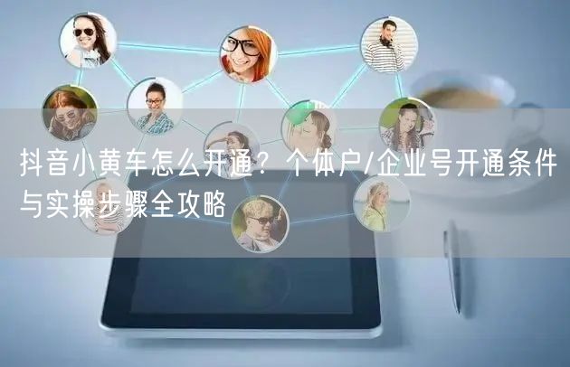 抖音小黄车怎么开通？个体户/企业号开通条件与实操步骤全攻略