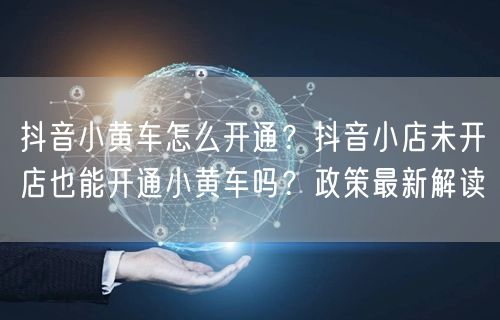 抖音小黄车怎么开通？抖音小店未开店也能开通小黄车吗？政策最新解读