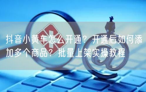 抖音小黄车怎么开通？开通后如何添加多个商品？批量上架实操教程