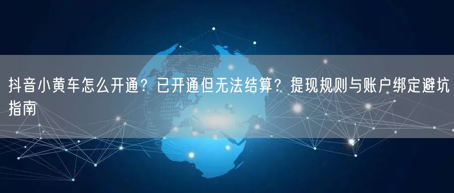 抖音小黄车怎么开通？已开通但无法结算？提现规则与账户绑定避坑指南