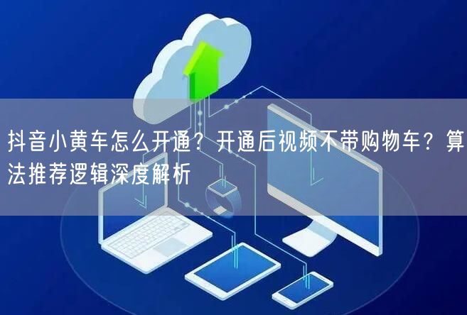 抖音小黄车怎么开通？开通后视频不带购物车？算法推荐逻辑深度解析