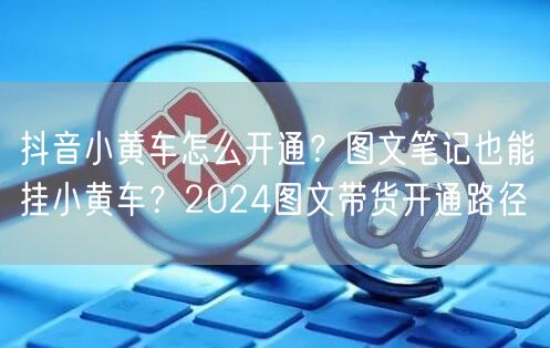 抖音小黄车怎么开通？图文笔记也能挂小黄车？2024图文带货开通路径