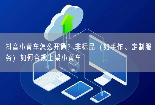 抖音小黄车怎么开通？非标品（如手作、定制服务）如何合规上架小黄车
