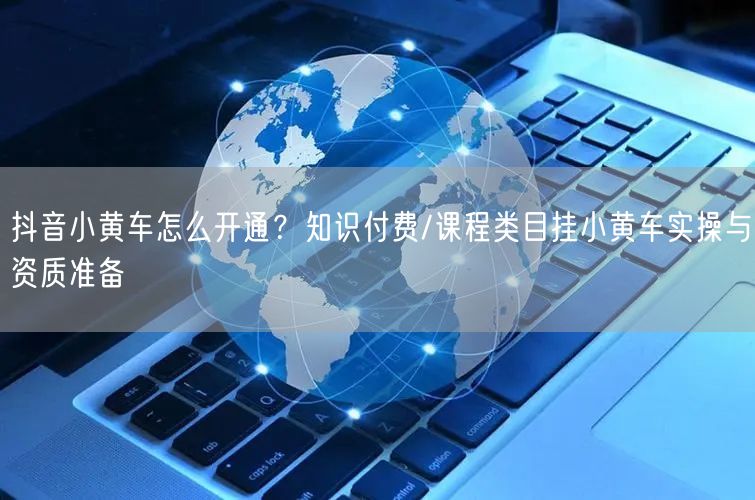 抖音小黄车怎么开通？知识付费/课程类目挂小黄车实操与资质准备