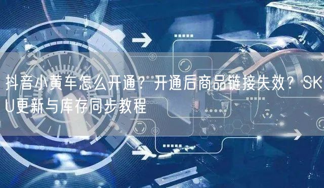 抖音小黄车怎么开通？开通后商品链接失效？SKU更新与库存同步教程