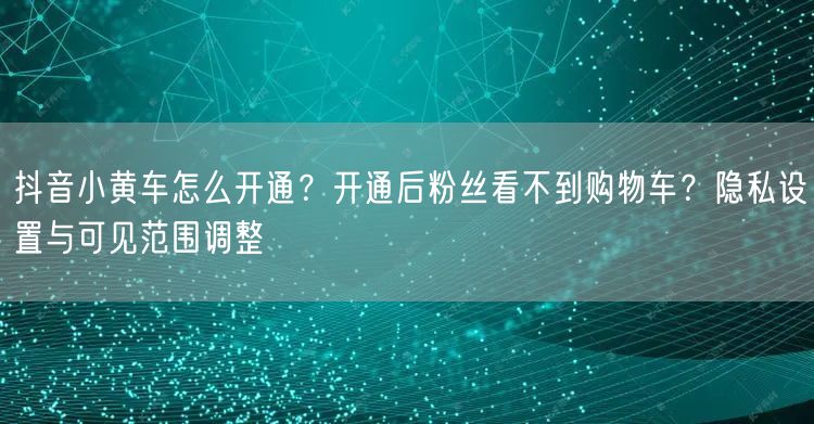 抖音小黄车怎么开通？开通后粉丝看不到购物车？隐私设置与可见范围调整