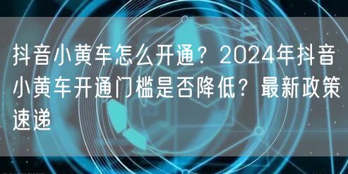 抖音小黄车怎么开通？2024年抖音小黄车开通门槛是否降低？最新政策速递